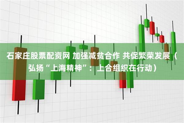 石家庄股票配资网 加强减贫合作 共促繁荣发展（弘扬“上海精神”：上合组织在行动）