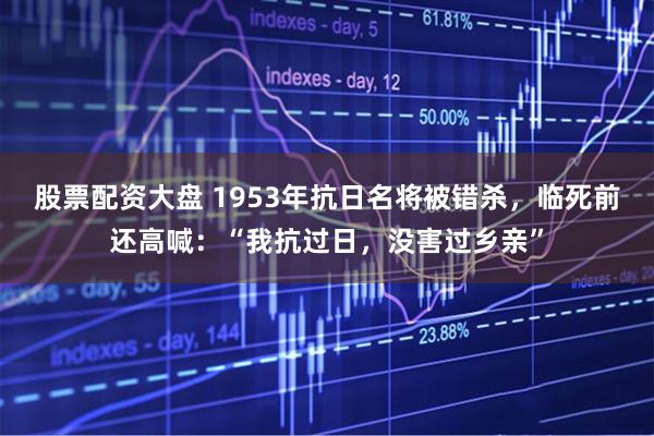 股票配资大盘 1953年抗日名将被错杀，临死前还高喊：“我抗过日，没害过乡亲”