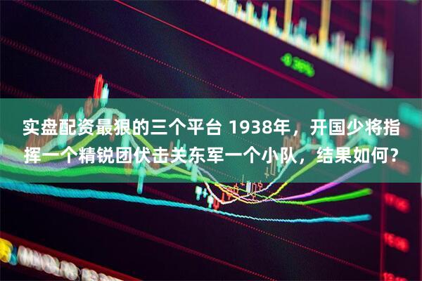 实盘配资最狠的三个平台 1938年，开国少将指挥一个精锐团伏击关东军一个小队，结果如何？