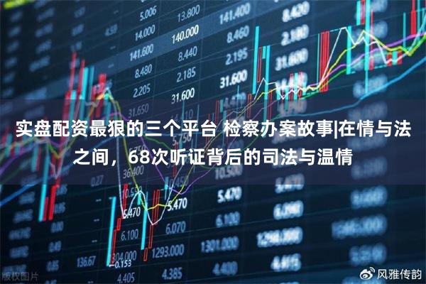 实盘配资最狠的三个平台 检察办案故事|在情与法之间，68次听证背后的司法与温情
