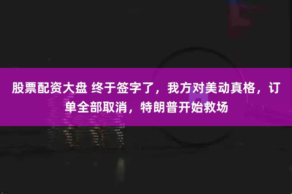 股票配资大盘 终于签字了，我方对美动真格，订单全部取消，特朗普开始救场