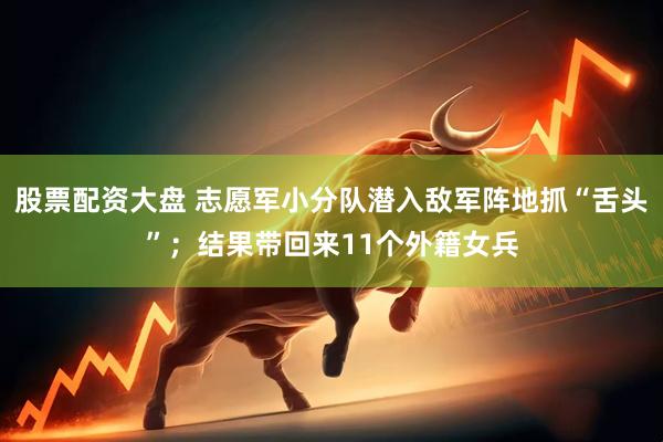 股票配资大盘 志愿军小分队潜入敌军阵地抓“舌头”；结果带回来11个外籍女兵