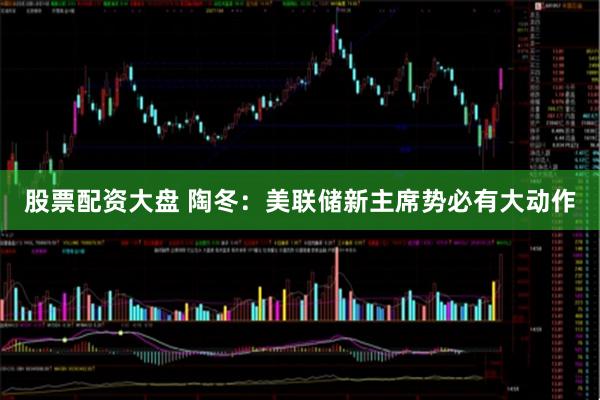 股票配资大盘 陶冬：美联储新主席势必有大动作