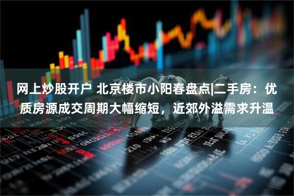 网上炒股开户 北京楼市小阳春盘点|二手房：优质房源成交周期大幅缩短，近郊外溢需求升温