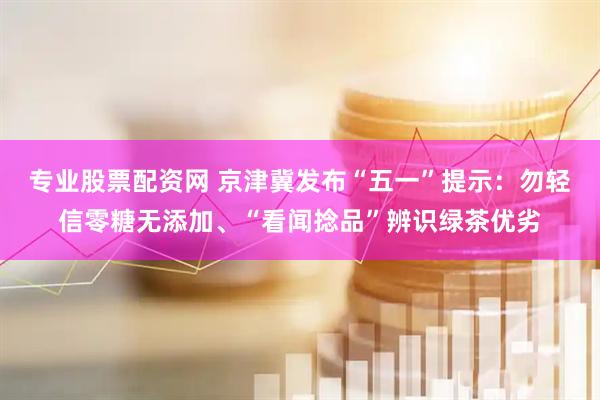 专业股票配资网 京津冀发布“五一”提示：勿轻信零糖无添加、“看闻捻品”辨识绿茶优劣