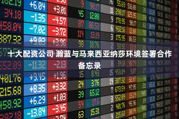 十大配资公司 瀚蓝与马来西亚纳莎环境签署合作备忘录