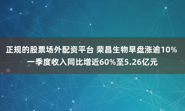 正规的股票场外配资平台 荣昌生物早盘涨逾10% 一季度收入同比增近60%至5.26亿元