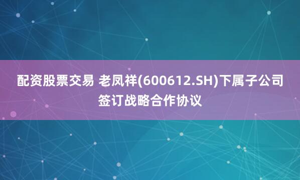 配资股票交易 老凤祥(600612.SH)下属子公司签订战略合作协议