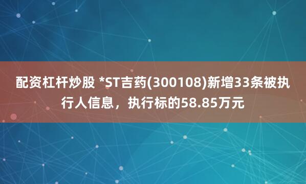 配资杠杆炒股 *ST吉药(300108)新增33条被执行人信息，执行标的58.85万元