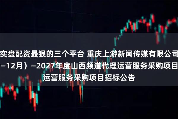 实盘配资最狠的三个平台 重庆上游新闻传媒有限公司2025（9—12月）—2027年度山西频道代理运营服务采购项目招标公告