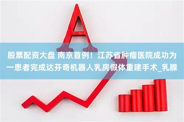 股票配资大盘 南京首例！江苏省肿瘤医院成功为一患者完成达芬奇机器人乳房假体重建手术_乳腺