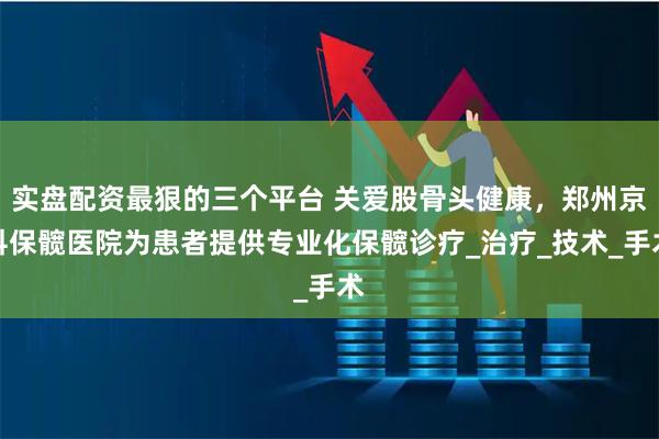 实盘配资最狠的三个平台 关爱股骨头健康，郑州京科保髋医院为患者提供专业化保髋诊疗_治疗_技术_手术
