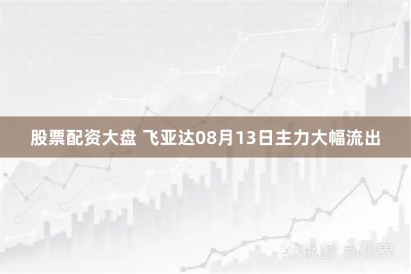 股票配资大盘 飞亚达08月13日主力大幅流出