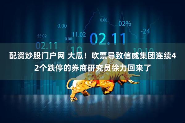 配资炒股门户网 大瓜！吹票导致信威集团连续42个跌停的券商研究员徐力回来了