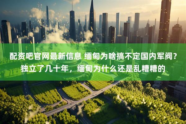 配资吧官网最新信息 缅甸为啥搞不定国内军阀？独立了几十年，缅甸为什么还是乱糟糟的