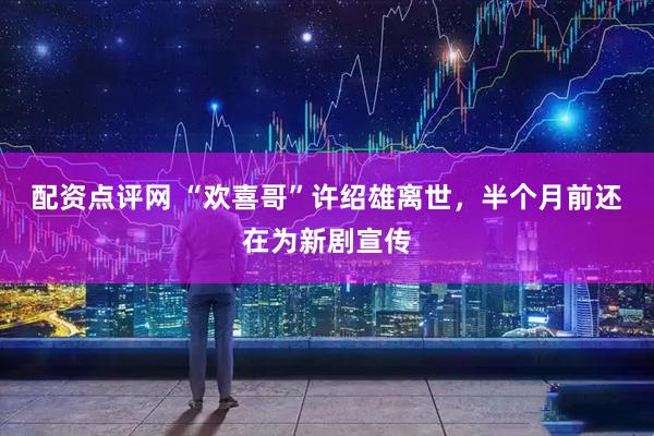 配资点评网 “欢喜哥”许绍雄离世，半个月前还在为新剧宣传