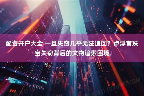 配资开户大全 一旦失窃几乎无法追回？卢浮宫珠宝失窃背后的文物追索困境