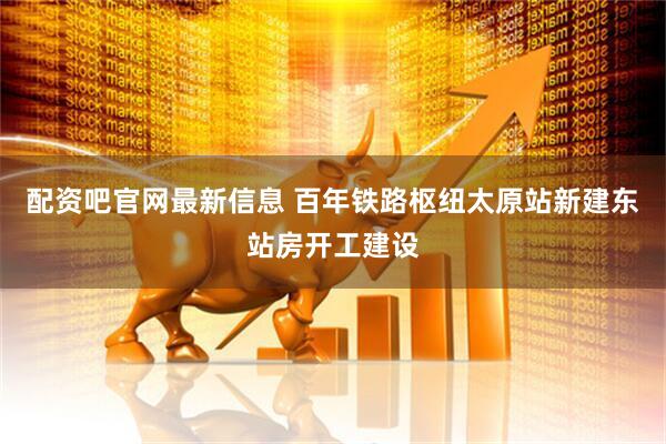 配资吧官网最新信息 百年铁路枢纽太原站新建东站房开工建设