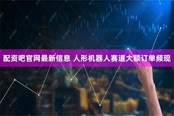 配资吧官网最新信息 人形机器人赛道大额订单频现