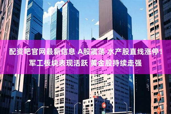 配资吧官网最新信息 A股震荡 水产股直线涨停！军工板块表现活跃 黄金股持续走强