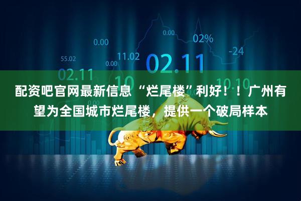 配资吧官网最新信息 “烂尾楼”利好！！广州有望为全国城市烂尾楼，提供一个破局样本