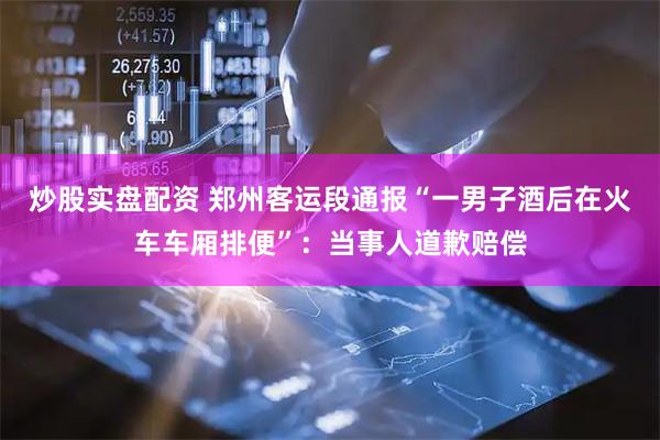 炒股实盘配资 郑州客运段通报“一男子酒后在火车车厢排便”：当事人道歉赔偿