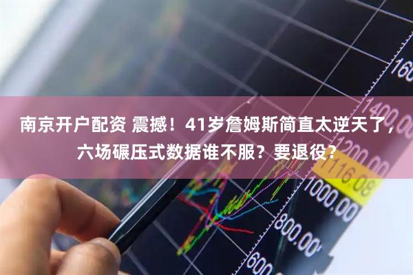 南京开户配资 震撼！41岁詹姆斯简直太逆天了，六场碾压式数据谁不服？要退役？