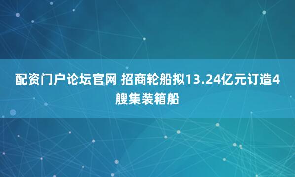 配资门户论坛官网 招商轮船拟13.24亿元订造4艘集装箱船