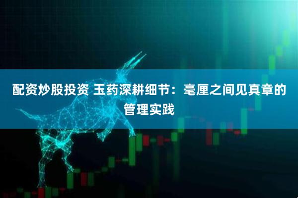 配资炒股投资 玉药深耕细节：毫厘之间见真章的管理实践