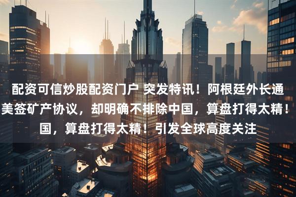 配资可信炒股配资门户 突发特讯！阿根廷外长通告全球：阿根廷与美签矿产协议，却明确不排除中国，算盘打得太精！引发全球高度关注