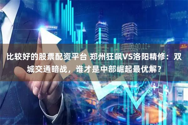 比较好的股票配资平台 郑州狂飙VS洛阳精修：双城交通暗战，谁才是中部崛起最优解？