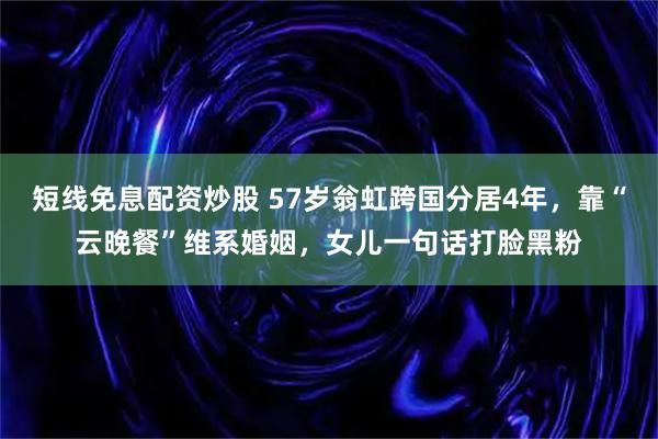短线免息配资炒股 57岁翁虹跨国分居4年，靠“云晚餐”维系婚姻，女儿一句话打脸黑粉