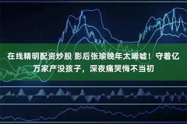 在线精明配资炒股 影后张瑜晚年太唏嘘！守着亿万家产没孩子，深夜痛哭悔不当初