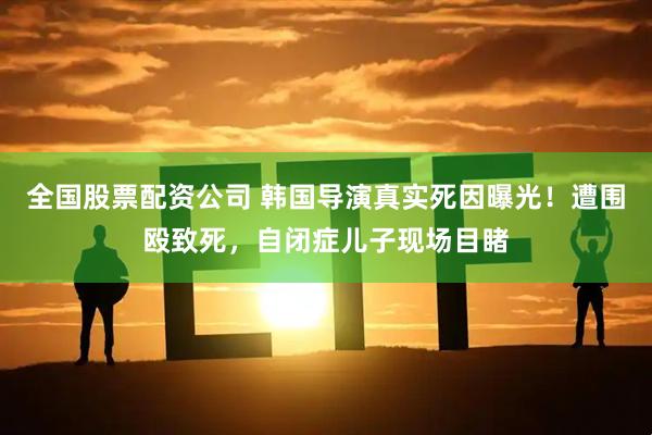 全国股票配资公司 韩国导演真实死因曝光！遭围殴致死，自闭症儿子现场目睹