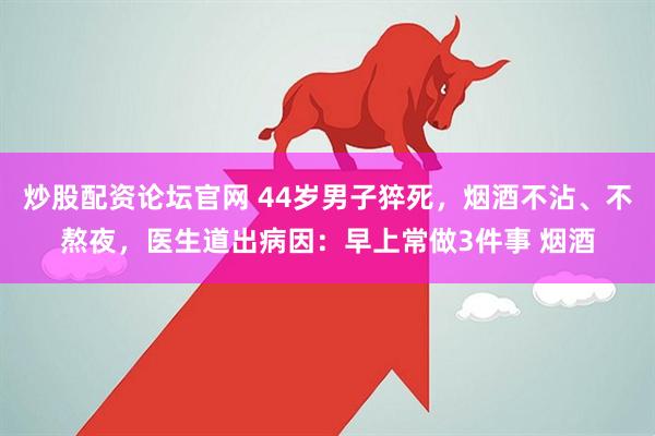 炒股配资论坛官网 44岁男子猝死，烟酒不沾、不熬夜，医生道出病因：早上常做3件事 烟酒