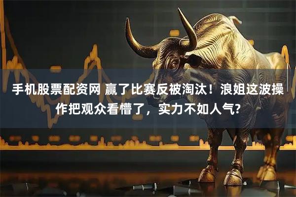手机股票配资网 赢了比赛反被淘汰！浪姐这波操作把观众看懵了，实力不如人气?