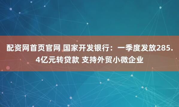 配资网首页官网 国家开发银行：一季度发放285.4亿元转贷款 支持外贸小微企业