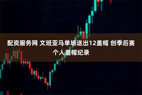 配资服务网 文班亚马单场送出12盖帽 创季后赛个人盖帽纪录