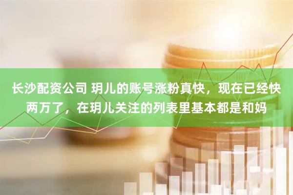 长沙配资公司 玥儿的账号涨粉真快，现在已经快两万了，在玥儿关注的列表里基本都是和妈