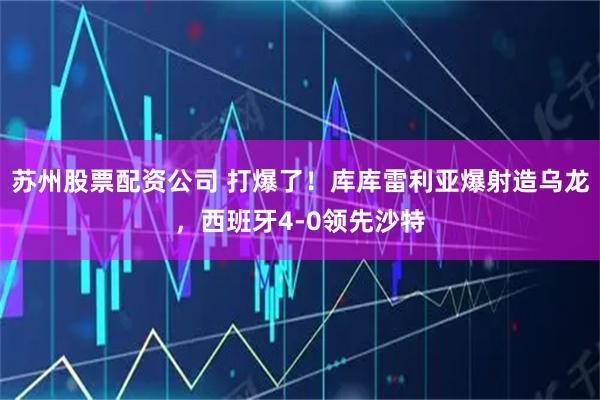 苏州股票配资公司 打爆了！库库雷利亚爆射造乌龙，西班牙4-0领先沙特