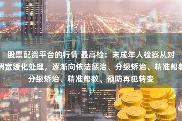 股票配资平台的行情 最高检：未成年人检察从对未成年人犯罪强调宽缓化处理，逐渐向依法惩治、分级矫治、精准帮教、预防再犯转变