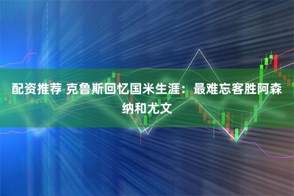 配资推荐 克鲁斯回忆国米生涯：最难忘客胜阿森纳和尤文
