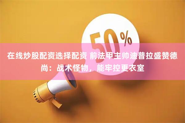 在线炒股配资选择配资 前法甲主帅迪普拉盛赞德尚：战术怪物，能牢控更衣室