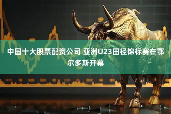 中国十大股票配资公司 亚洲U23田径锦标赛在鄂尔多斯开幕