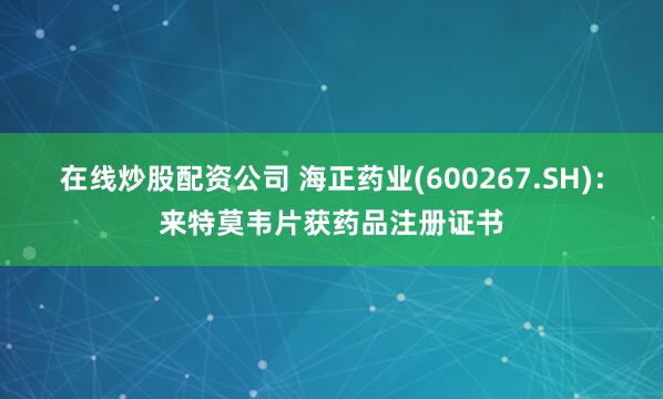 在线炒股配资公司 海正药业(600267.SH)：来特莫韦片获药品注册证书