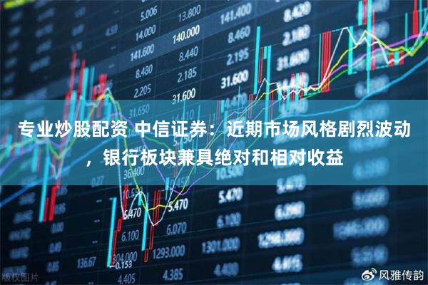 专业炒股配资 中信证券：近期市场风格剧烈波动，银行板块兼具绝对和相对收益