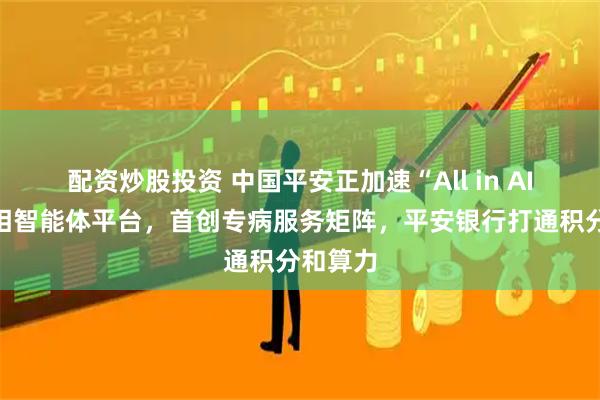 配资炒股投资 中国平安正加速“All in AI”：亮相智能体平台，首创专病服务矩阵，平安银行打通积分和算力