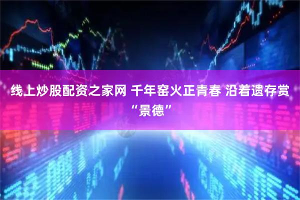 线上炒股配资之家网 千年窑火正青春 沿着遗存赏“景德”