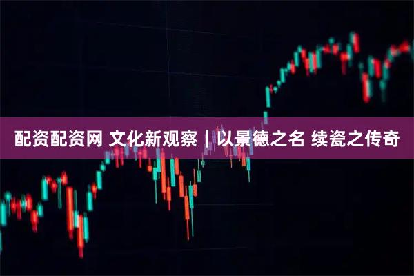 配资配资网 文化新观察｜以景德之名 续瓷之传奇