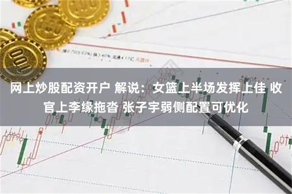 网上炒股配资开户 解说：女篮上半场发挥上佳 收官上李缘拖沓 张子宇弱侧配置可优化